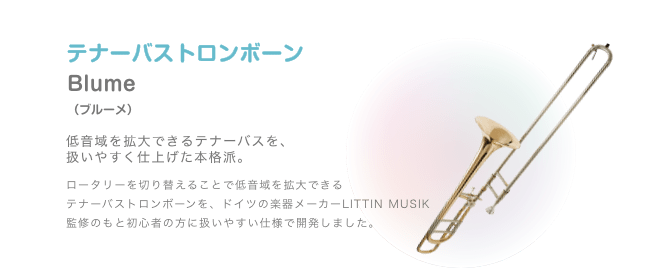 テナーバストロンボーン Blume (ブルーメ)低音域を拡大できるテナーバスを、扱いやすく仕上げた本格派。ロータリーを切り替えることで低音域を拡大できる テナーバストロンボーンを、ドイツの楽器メーカーLITTIN MUSIK 監修のもと初心者の方に扱いやすい仕様で開発しました。