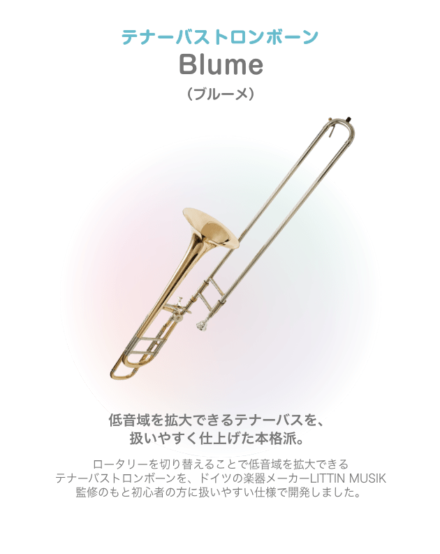テナーバストロンボーン Blume (ブルーメ)低音域を拡大できるテナーバスを、扱いやすく仕上げた本格派。ロータリーを切り替えることで低音域を拡大できる テナーバストロンボーンを、ドイツの楽器メーカーLITTIN MUSIK 監修のもと初心者の方に扱いやすい仕様で開発しました。