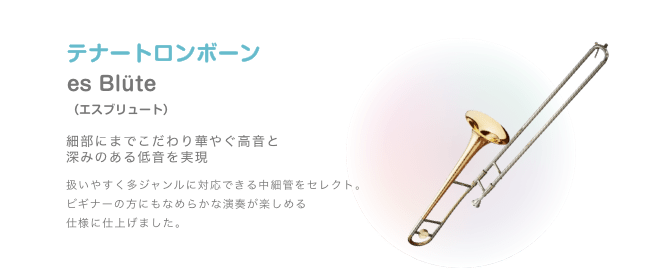 テナートロンボーン es Blüte (エスブリュート)細部にまでこだわり華やぐ高音と 深みのある低音を実現 扱いやすく多ジャンルに対応できる中細管をセレクト。ビギナーの方にもなめらかな演奏が楽しめる 仕様に仕上げました。