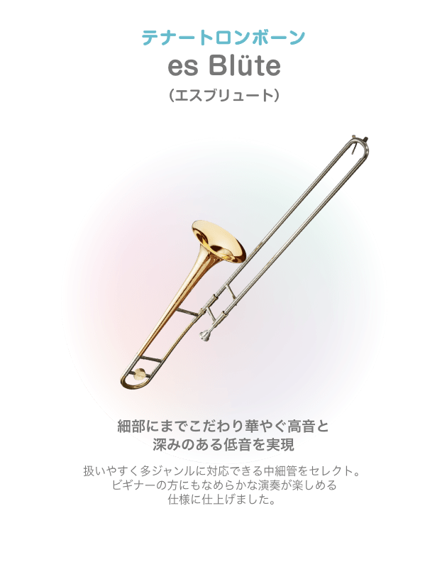 テナートロンボーン es Blüte (エスブリュート)細部にまでこだわり華やぐ高音と 深みのある低音を実現 扱いやすく多ジャンルに対応できる中細管をセレクト。ビギナーの方にもなめらかな演奏が楽しめる 仕様に仕上げました。