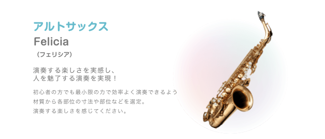 アルトサックス Felicia (フェリシア) 演奏する楽しさを実感し、人を魅了する演奏を実現! 初心者の方でも最小限の力で効率よく演奏できるよう材質から各部位の寸法や部位などを選定。 演奏する楽しさを感じてください