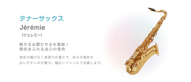 テナーサックス Jérémie (ジェレミー)魅せる&聴かせるを堪能!個性あふれる迫力の音色 音色の幅が広く表現力が豊かで、自分の個性を 出しやすいのが魅力。幅広いジャンルで活躍します。