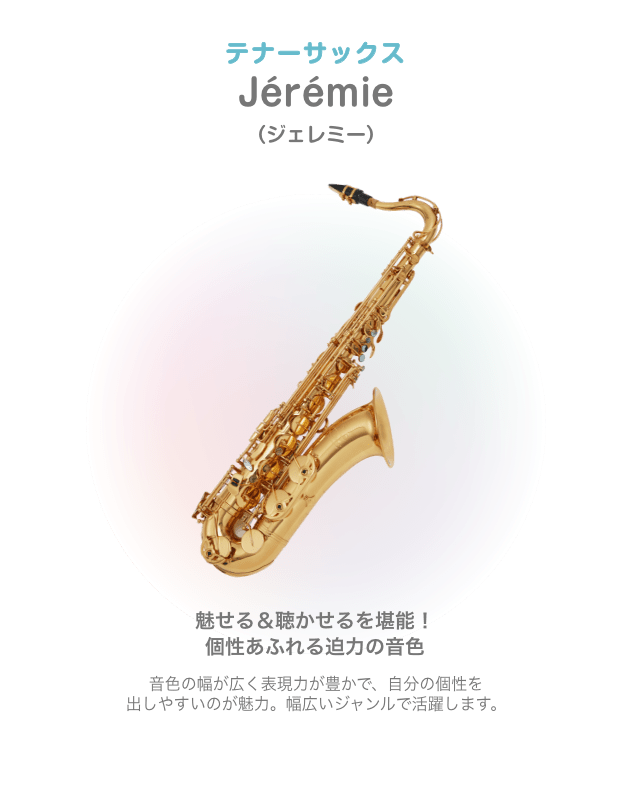 テナーサックス Jérémie (ジェレミー)魅せる&聴かせるを堪能!個性あふれる迫力の音色 音色の幅が広く表現力が豊かで、自分の個性を 出しやすいのが魅力。幅広いジャンルで活躍します。