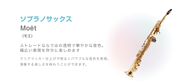 ソプラノサックス Moët (モエ)ストレートならではの透明で華やかな音色。幅広い表現を存分に楽しめます クリアラッカー仕上げで明るくパワフルな音色を実現。演奏する楽しさを味わうことができます。