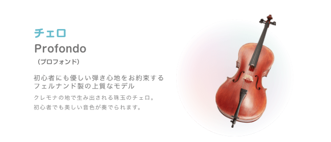 チェロ Profondo (プロフォンド)初心者にも優しい弾き心地をお約束する フェルナンド製の上質なモデル クレモナの地で生み出される珠玉のチェロ。初心者でも美しい音色が奏でられます。