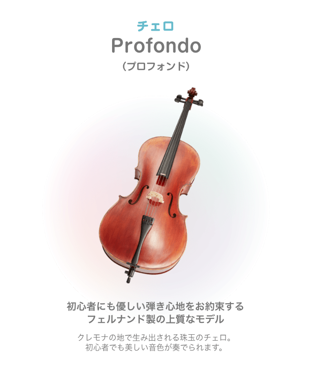 チェロ Profondo (プロフォンド)初心者にも優しい弾き心地をお約束する フェルナンド製の上質なモデル クレモナの地で生み出される珠玉のチェロ。初心者でも美しい音色が奏でられます。