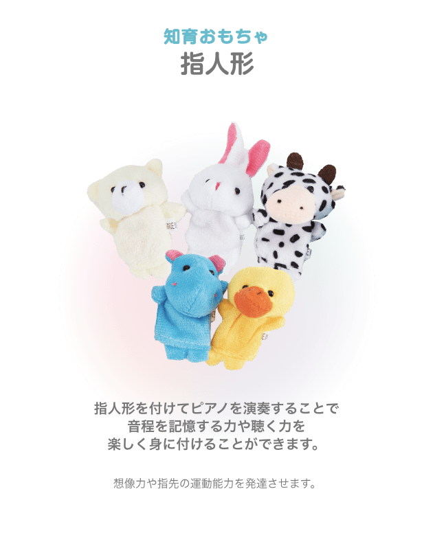 知育おもちゃ 指人形 指人形を付けてピアノを演奏することで 音程を記憶する力や聴く力を 楽しく身に付けることができます。想像力や指先の運動能力を発達させます。