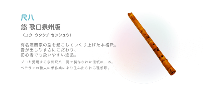 尺八 悠 歌口泉州版 (ユウ  ウタクチ センシュウ)有名演奏家の型を起こしてつくり上げた本格派。音が出しやすさにこだわり、初心者でも扱いやすい逸品。プロも愛用する泉州尺八工房で製作された信頼の一本。ベテランの職人の手作業により生み出される理想形。
