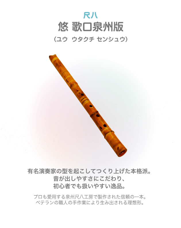 尺八 悠 歌口泉州版 (ユウ  ウタクチ センシュウ)有名演奏家の型を起こしてつくり上げた本格派。音が出しやすさにこだわり、初心者でも扱いやすい逸品。プロも愛用する泉州尺八工房で製作された信頼の一本。ベテランの職人の手作業により生み出される理想形。