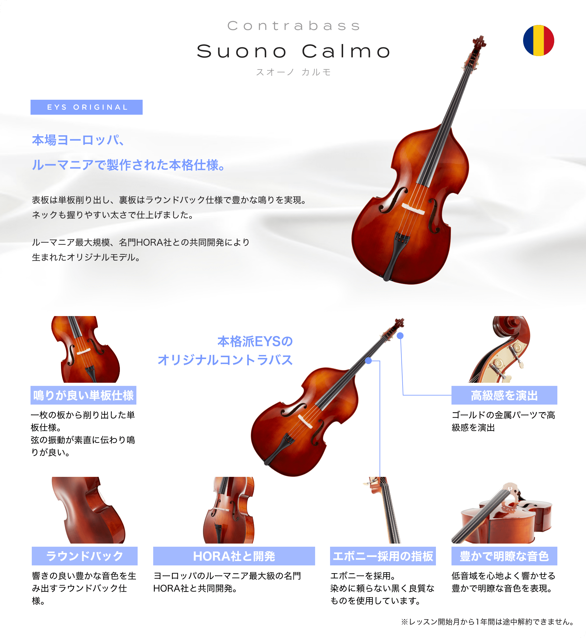 「Suono Calmo スオーノ カルモ」 EYS ORIGINAL 本場ヨーロッパ、ルーマニアで制作された本格仕様。 表板は単板削り出し、裏板はラウンドバック仕様で豊かな鳴りを実現。ネックも握りやすい太さで仕上げました。 ルーマニア最大規模、名門HORA社との共同開発により生まれたオリジナルモデル。 「鳴りが良い単板仕様」一枚の板から削り出した単板仕様。弦の振動が素直に伝わり鳴りが良い。 「ラウンドバック」響の良い与太かな音色を生み出すラウンドバック仕様。 「HORA社と開発」ヨーロッパのルーマニア最大級の名門HORA社と共同杯発。 「エボニー採用の指板」エボニーを採用。染めに頼らない黒く良質なものを使用しています。 「豊かで明瞭な音色」低音域を心地よく響かせる豊かで明瞭な音色を表現。 「高級感を演出」ゴールドの金属パーツで高級感を演出 本格派EYSのオリジナルコントラバス