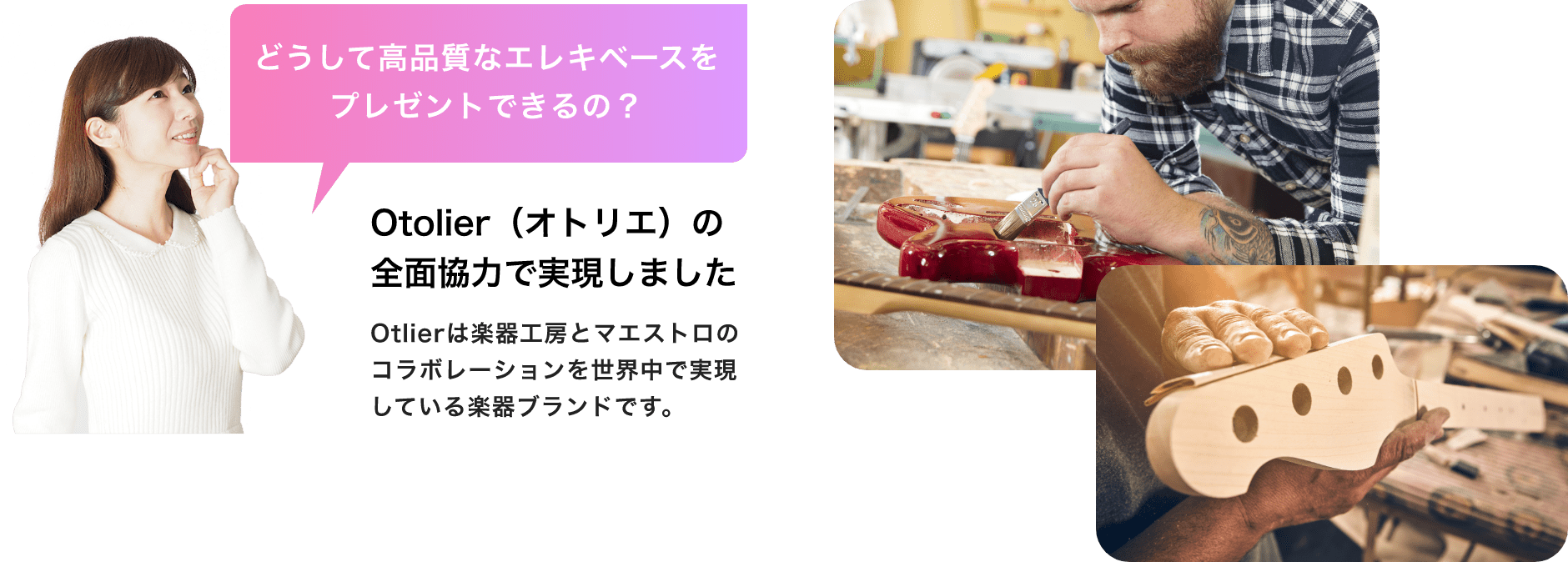 「どうして高品質なエレキベースをプレゼントできるの?」「Otolier(オトリエ)の全面協力で実現しました」「Otlierは楽器工房とマエストロのコラボレーションを世界中で実現している楽器ブランドです。」