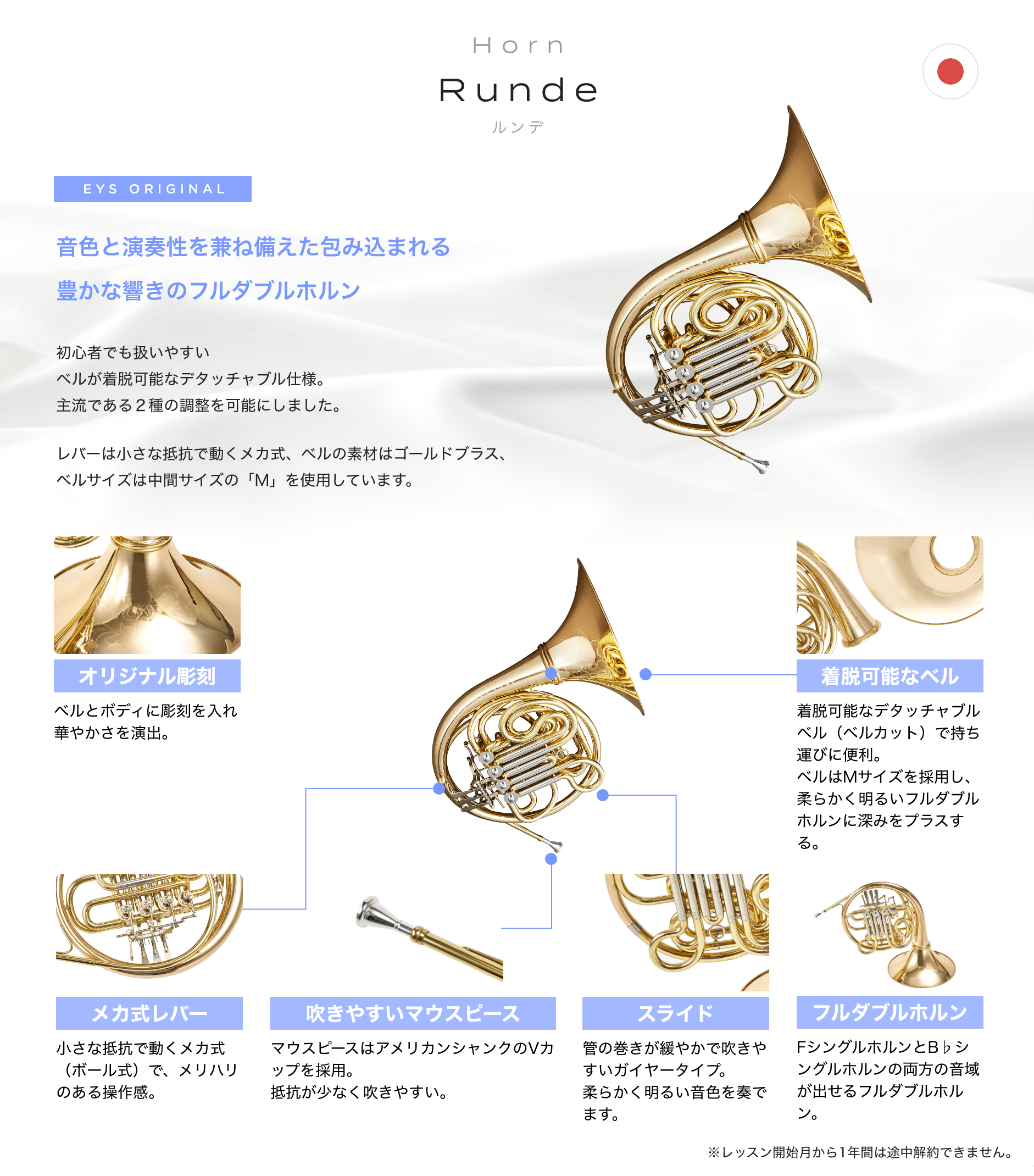 「Horn Runde ルンデ」「音色と演奏性を兼ね備えた包み込まれる豊かな響きのフルダブルホルン」「初心者でも扱いやすいベルが着脱可能なデタッチャブル仕様。主流である2種の調整を可能にしました。」「レバーは小さな抵抗で動くメカ式、ベルの素材はゴールドブラス、ベルサイズは中間サイズの「M」を使用しています。」「オリジナル彫刻 ベルとボディに彫刻を入れ華やかさを演出。」「着脱可能なベル 着脱可能なデタッチャブルベル(ベルカット)で持ち運びに便利。ベルはMサイズを採用し、柔らかく明るいフルダブルホルンに深みをプラスする。」「メカ式レバー 小さな抵抗で動くメカ式(ボール式)で、メリハリのある操作感。」「吹きやすいマウスピース マウスピースはアメリカンシャンクのVカップを採用。抵抗が少なく吹きやすい。」「スライド 管の巻きが緩やかで吹きやすいガイヤータイプ。柔らかく明るい音色を奏でます。」「フルダブルホルン FシングルホルンとB♭シングルホルンの両方の音域が出せるフルダブルホルン。」「※レッスン開始月から1年間は途中解約できません。」