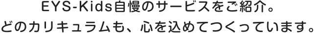 EYS-Kids自慢のサービスをご紹介。どのカリキュラムも、心を込めてつくっています。