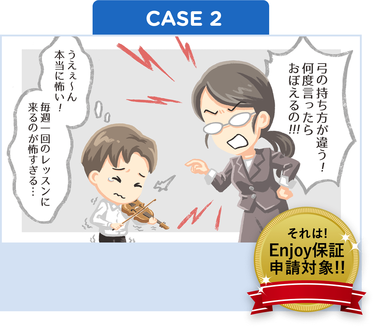 「弓の持ち方が違う!何度言ったらおぼえるの!!!」「うえぇ〜ん本当に怖い!毎週一回のレッスンに来るのが怖すぎる…」それはEnjoy保証申請対象!!