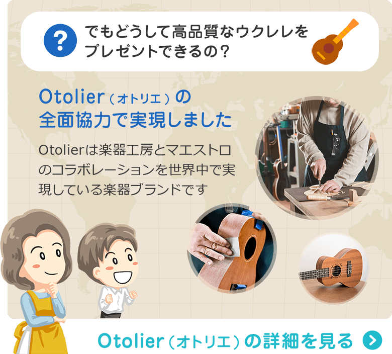 でもどうして高品質なウクレレをプレゼントできるの？ Otolier(オトリエ)の全面協力で実現しました　Otolierは楽器工房とマエストロのコラボレーションを世界中で実現している楽器ブランドです　Otolier（オトリエ）の詳細を見る