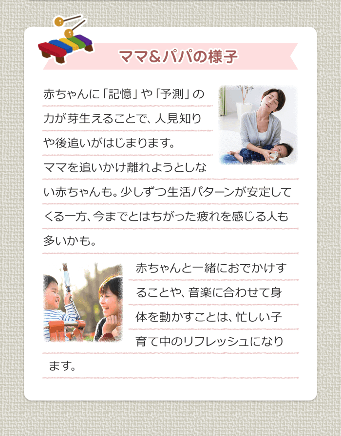 ママ＆パパの様子 赤ちゃんに「記憶」や「予測」の力が芽生えることで、人見知りや後追いがはじまります。ママを追いかけ離れようとしない赤ちゃんも。少しずつ生活パターンが安定してくる一方、今までとはちがった疲れを感じる人も多いかも。赤ちゃんと一緒におでかけすることや、音楽に合わせて身体を動かすことは、忙しい子育て中のリフレッシュになります。