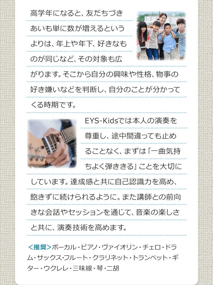 高学年になると、友だちづきあいも単に数が増えるというよりは、年上や年下、好きなものが同じなど、その対象も広がります。そこから自分の興味や性格、物事の好き嫌いなどを判断し、自分のことが分かってくる時期です。EYS-Kidsでは本人の演奏を尊重し、途中間違っても止めることなく、まずは「一曲気持ちよく弾ききる」ことを大切にしています。達成感と共に自己認識力を高め、飽きずに続けられるように。また講師との前向きな会話やセッションを通じて、音楽の楽しさと共に、演奏技術を高めます。＜推奨＞ボーカル・ピアノ・バイオリン・チェロ・ドラム・サックス・フルート・クラリネット・トランペット・ギター・ウクレレ・三味線・琴・二胡
