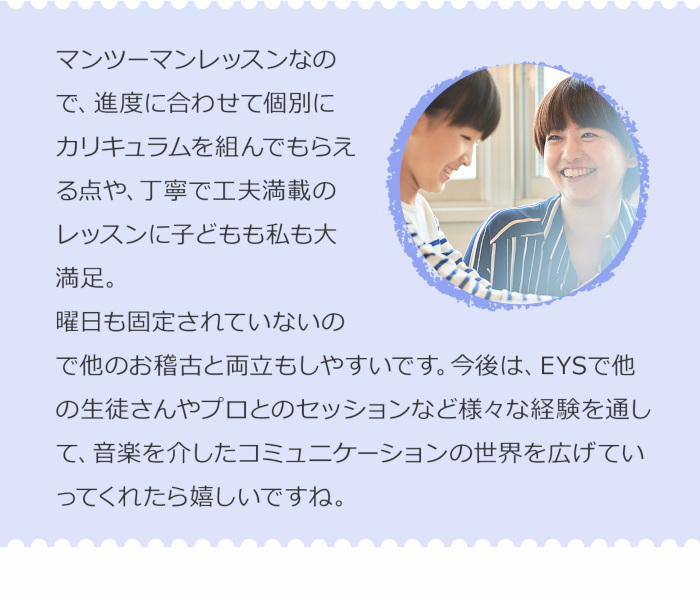 マンツーマンレッスンなので、進度に合わせて個別にカリキュラムを組んでもらえる点や、丁寧で工夫満載のレッスンに子どもも私も大満足。曜日も固定されていないので他のお稽古と両立もしやすいです。今後は、EYSで他の生徒さんやプロとのセッションなど様々な経験を通して、音楽を介したコミュニケーションの世界を広げていってくれたら嬉しいですね。