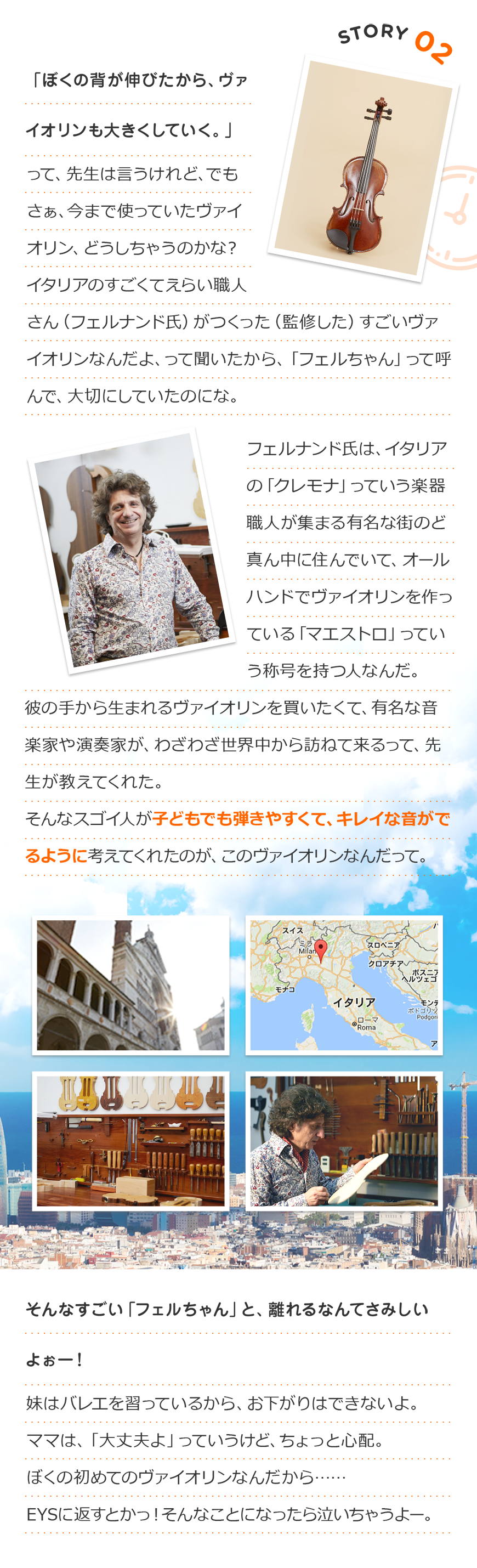 Story2「ぼくの背が伸びたから、ヴァイオリンも大きくしていく。」って、先生は言うけれど、でもさぁ、今まで使っていたヴァイオリン、どうしちゃうのかな?
イタリアのすごくてえらい職人さん(フェルナンド氏)がつくった(監修した)すごいヴァイオリンなんだよ、って聞いたから「フェルちゃん」って呼んで、大切にしていたのにな。
フェルナンド氏は、イタリアの「クレモナ」っていう楽器職人が集まる有名な街のど真ん中に住んでいて、オールハンドでヴァイオリンを作っている「マエストロ」っていう称号を持つ人なんだ。
彼の手から生まれるヴァイオリンを買いたくて、有名な音楽家や演奏家が、わざわざ世界中から訪ねて来るって、先生が教えてくれた。
そんなスゴイ人が子供でも弾きやすくて、キレイな音がでるように考えてくれたのが、このヴァイオリンなんだって。
そんなすごい「フェルちゃん」と離れるなんてさみしいよぉー!妹はバレエを習っているから、お下がりはできないよ。
ママは、「大丈夫よ」っていうけど、ちょっと心配。
ぼくの初めてのヴァイオリンなんだから……
EYSに返すとかっ!そんなことになったら泣いちゃうよー。