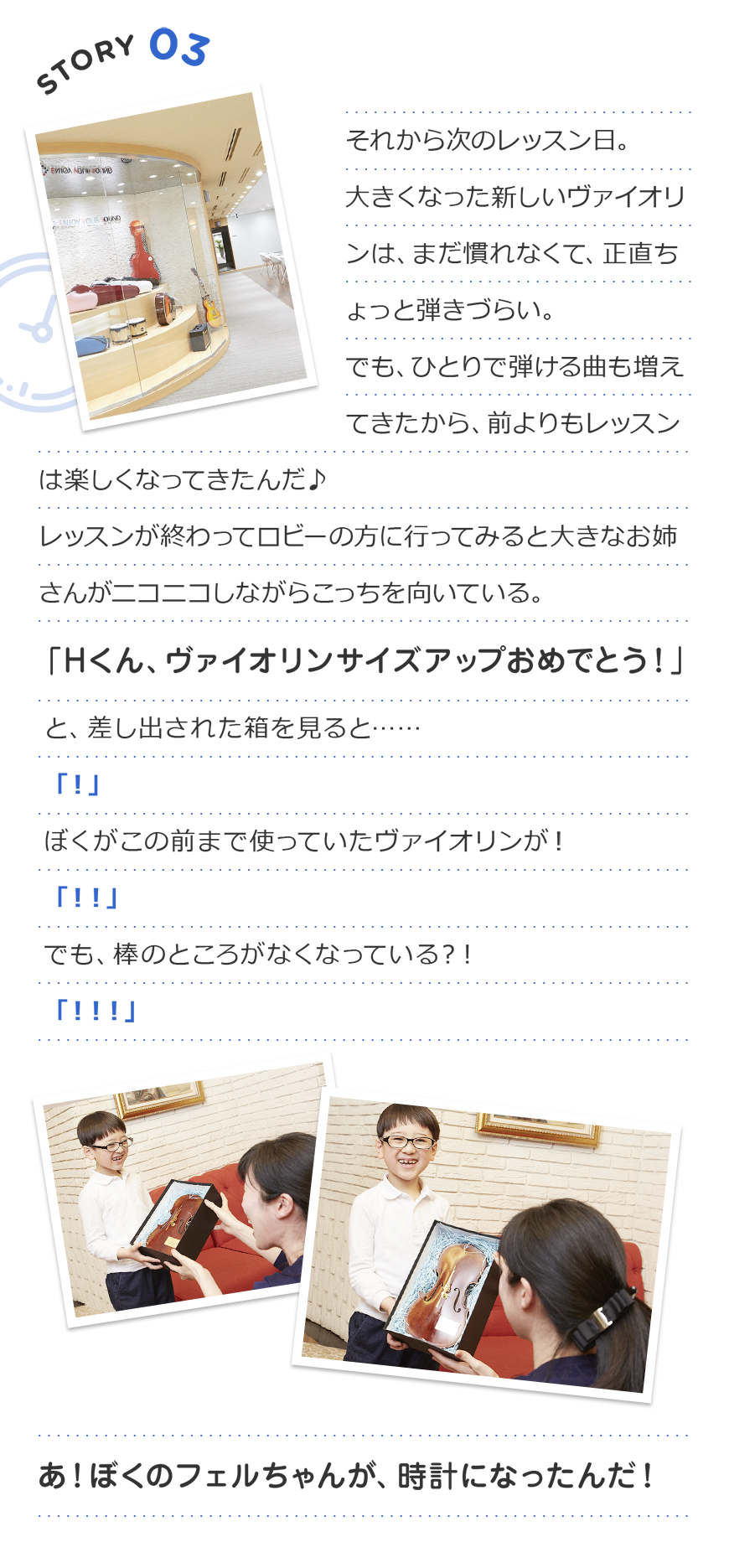 Story3 それから次のレッスン日。
大きくなった新しいヴァイオリンは、まだ慣れなくて、正直ちょっと弾きづらい。
でも、ひとりで弾ける曲も増えてきたから、前よりもレッスンは楽しくなってきたんだ♪
レッスンが終わってロビーの方に行ってみると
大きなお姉さんがニコニコしながらこっちを向いている。
「Hくん、ヴァイオリンサイズアップおめでとう!」
と、差し出された箱を見ると……
「!」
ぼくがこの前まで使っていたヴァイオリンが!
「!!」
でも、棒のところがなくなっている?!
「!!!」
あ!ぼくのフェルちゃんが、時計になったんだ!