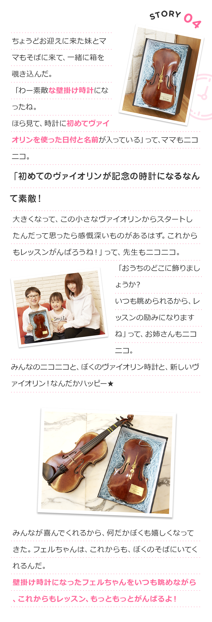 Story4 ちょうどお迎えに来た妹とママもそばに来て、一緒に箱を覗き込んだ。
「わー素敵な壁掛け時計になったね。
ほら見て、時計に初めてヴァイオリンを使った日付と名前が入っている」
って、ママもニコニコ。
「初めてのヴァイオリンが記念の時計になるなんて素敵!
大きくなって、この小さなヴァイオリンからスタートしたんだって思ったら感慨深いものがあるはず。
これからもレッスンがんばろうね!」
って、先生もニコニコ。
「おうちのどこに飾りましょうか?いつも眺められるから、レッスンの励みになりますね」
って、お姉さんもニコニコ。
みんなのニコニコと、ぼくのヴァイオリン時計と、新しいヴァイオリン!
なんだかハッピー★
みんなが喜んでくれるから、何だかぼくも嬉しくなってきた。
フェルちゃんは、これからも、ぼくのそばにいてくれるんだ。
壁掛け時計になったフェルちゃんをいつも眺めながら、
これからもレッスン、もっともっとがんばるよ!