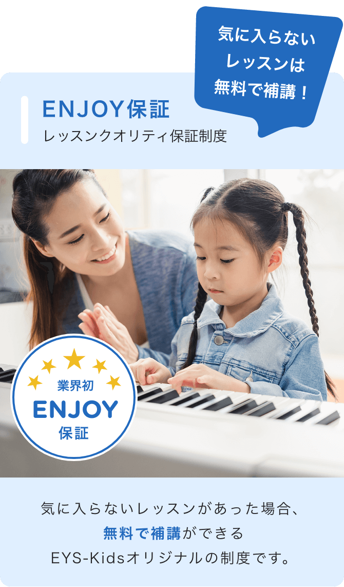 気に入らないレッスンは無料で補講! ENJOY保証 レッスンクオリティ保証制度 ☆業界初ENJOY保証 気に入らないレッスンがあった場合、無料で補講ができるEYS-Kidsオリジナルの制度です。