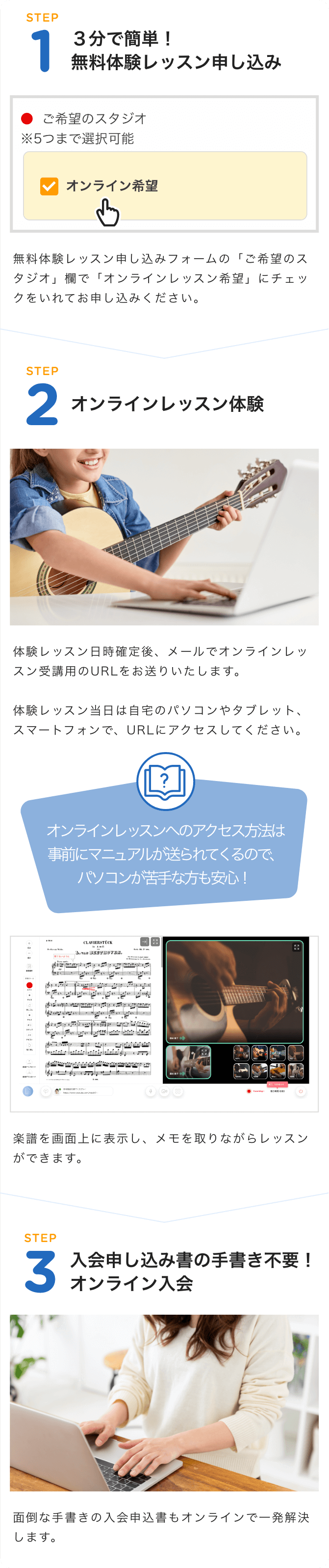 STEP1 3分で簡単!無料体験レッスン申し込み ◯ご希望のスタジオ※5つまで選択可能 オンライン希望 無料体験レッスン申し込みフォームの「ご希望のスタジオ」欄で「オンラインレッスン希望」にチェックをいれてお申し込みください。 STEP2オンラインレッスン体験 体験レッスン日時確定後、メールでオンラインレッスン受講用のURLをお送りいたします。体験レッスン当日は自宅のパソコンやタブレット、スマートフォンで、URLにアクセスしてください。 オンラインレッスンへのアクセス方法は事前にマニュアルが送られてくるので、パソコンが苦手な方も安心!楽譜を画面上に表示し、メモを取りながらレッスンができます。 STEP3 入会申込書の手書き不要!オンライン入会 面倒な手書きの入会申込書もオンラインで一発解決します。