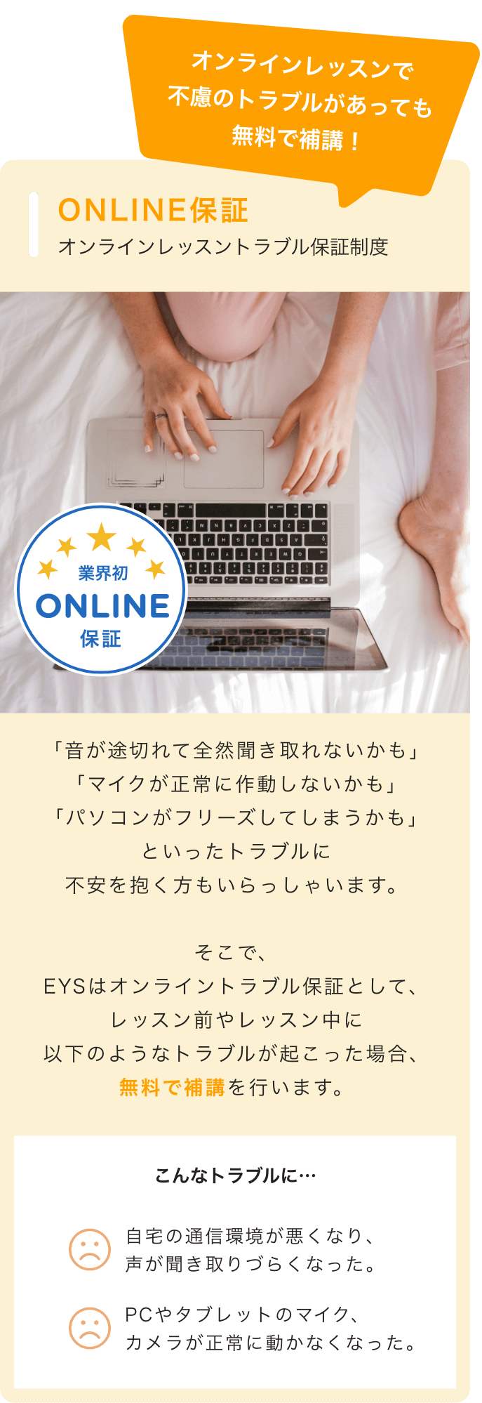 オンラインレッスンで不慮のトラブルがあっても無料で補講! ONLINE保証 オンラインレッスントラブル保証制度 ☆業界初ONLINE保証 「音が途切れて全然聞き取れないかも」「マイクが正常に作動しないかも」「パソコンがフリーズしてしまうかも」といったトラブルに不安を抱く方もいらっしゃいます。 そこで、EYSはオンライントラブル保証として、レッスン前やレッスン中に以下のようなトラブルが起こった場合、無料で補講を行います。 こんなトラブルに・・・ ・自宅の通信環境が悪くなり、声が聞き取りづらくなった。・PCやタブレットのマイク、カメラが正常に動かなくなった。