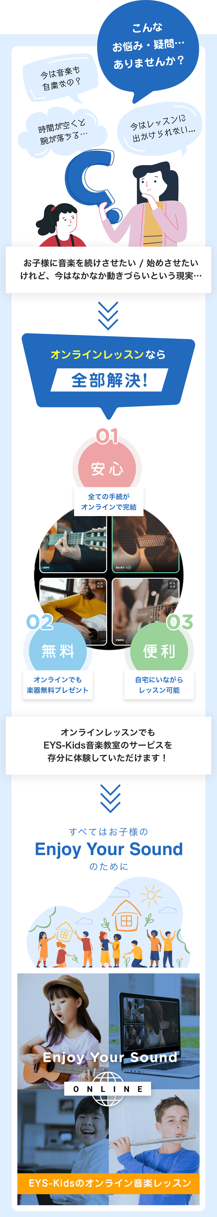 こんなお悩み・疑問・・・ありませんか?「今は音楽も自粛なの?」「時間が空くと腕が落ちる・・・」「今はレッスンに出かけられない…」お子様に音楽を続けさせたい/始めさせたいけれど、今はなかなか動きづらいという現実・・・オンラインレッスンなら全部解決! 01安心 すべての手続がオンラインで完結 02無料 オンラインでも楽器無料プレゼント 03便利 自宅にいながらレッスン可能 オンラインレッスンでもEYS-Kids音楽教室のサービスを存分に体験していただけます! すべてはお子様のEnjoy Your Soundのために Enjoy Your Sound ONLINE EYS-Kidsのオンライン音楽レッスン