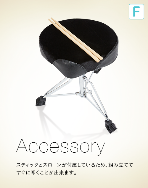 F  Accessory　スティックとスローンが付属しているため、組み立ててすぐに叩くことが出来ます。