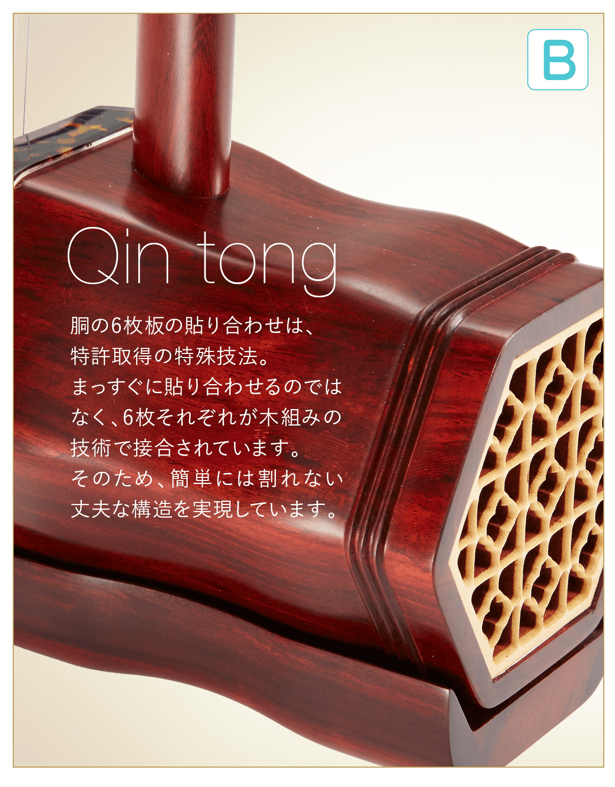 B  Qin tong 胴の6枚板の貼り合わせは、特許取得の特殊技法。まっすぐに貼り合わせるのではなく、6枚それぞれが木組みの技術で接合されています。そのため、簡単には割れない丈夫な構造を実現しています。