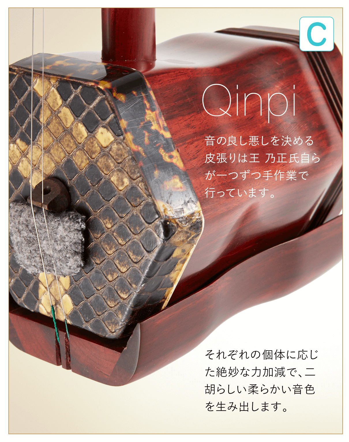 C  Qinpi 音の良し悪しを決める皮張りは王 乃正氏自らが一つずつ手作業で行っています。それぞれの個体に応じた絶妙な力加減で、ニ胡らしい柔らかい音色を生み出します。