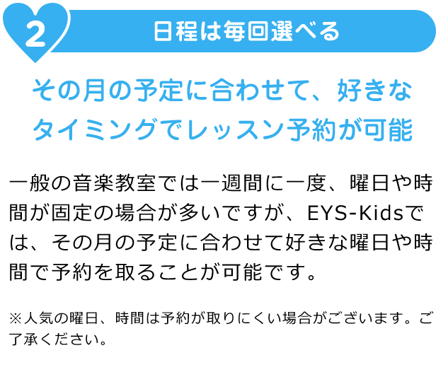 2. 日程は毎回選べる「その日の予定に合わせて都合のよいスタジオを選べます」「一般の音楽教室では一週間に一度、曜日や時間が固定の場合が多いですが、EYS-Kidsでは、その月の予定に合わせて好きな曜日や時間で予約を取ることが可能です。※人気の曜日、時間は予約が取りにくい場合がございます。ご了承ください。」