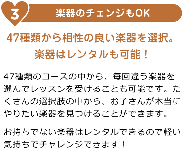 3. 楽器のチェンジもOK「その月の予定に合わせて、好きなタイミングでレッスン予約が可能」「47種類のコースの中から、毎回違う楽器を選んでレッスンを受けることも可能です。たくさんの選択肢の中から、お子さんが本当にやりたい楽器を見つけることができます。お持ちでない楽器はレンタルできるので軽い気持ちでチャレンジできます!」