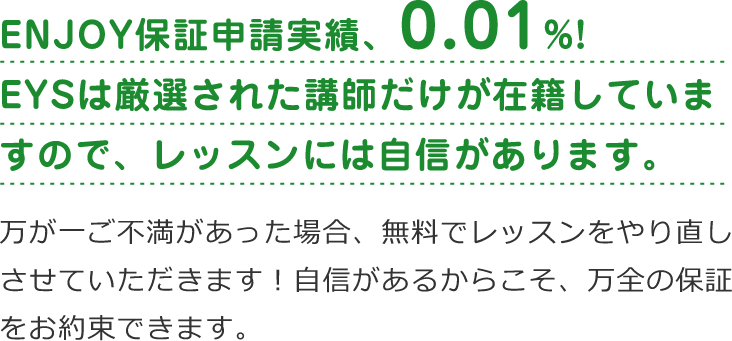 「ENJOY保証申請実績、0.01%!EYSは厳選された講師だけが在籍していますので、レッスンには自信があります。」「万が一ご不満があった場合、無料でレッスンをやり直しさせていただきます!自信があるからこそ、万全の保証をお約束できます。」