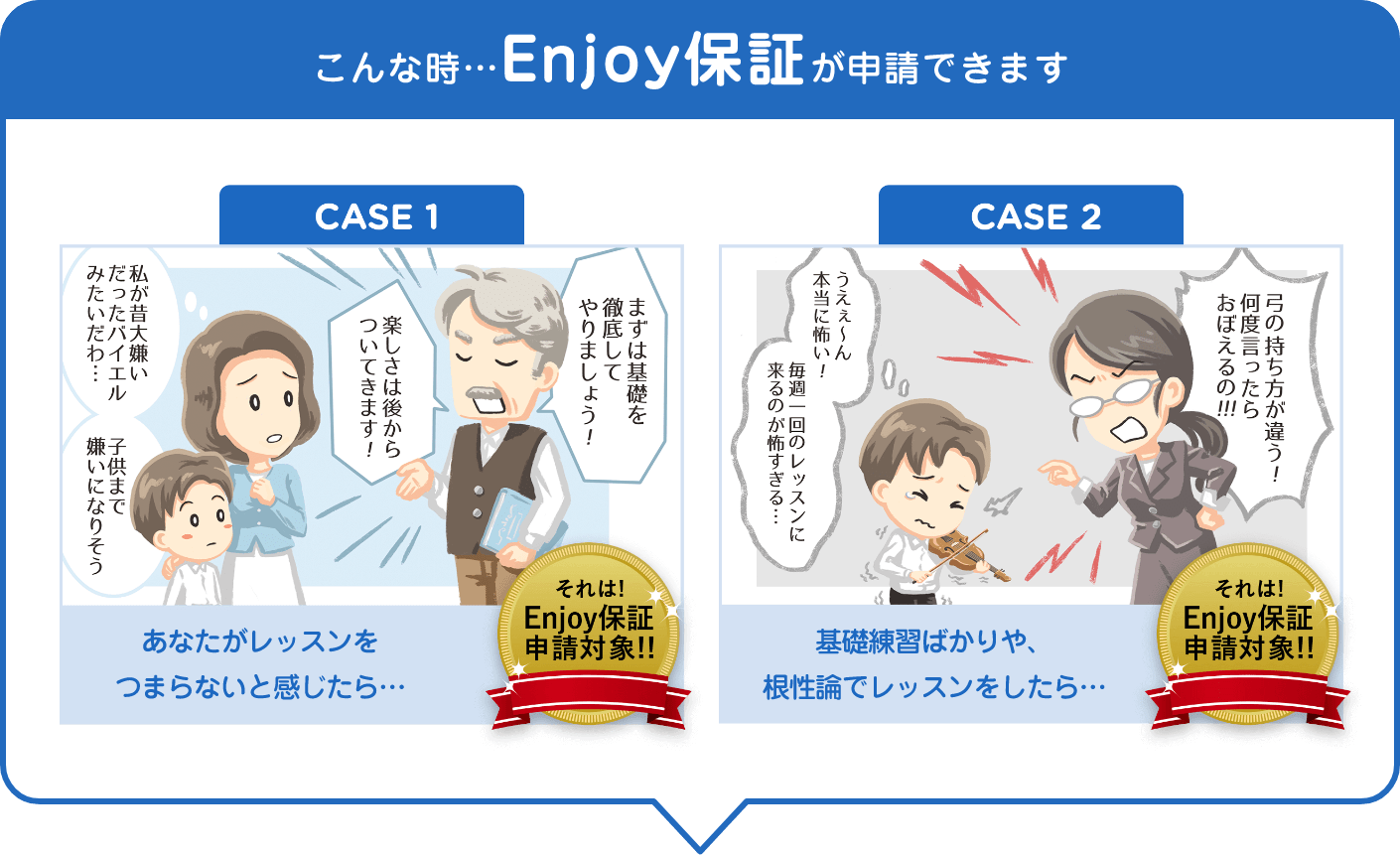 「こんな時…Enjoy保証が申請できます」「CASE 1. (私が昔大嫌いだったバイエルみたいだわ、子供まで嫌いになりそう)(まずは基礎を徹底してやりましょう!、楽しさは後からついてきます!)あなたがレッスンをつまらないと感じたら… それは!Enjoy保証申請対象!!」「CASE 2. (うええ~ん本当に怖い、毎週一回のレッスンに来るのが怖すぎる...)(弓の持ち方が違っ何度言ったらおぼえるの曲)基礎練習ばかりや、根性論でレッスンをしたら… それは!Enjoy保証申請対象!!」