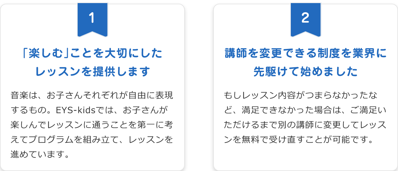 「1. 「楽しむ」ことを大切にしたレッスンを提供します。音楽は、お子さんそれぞれが自由に表現するもの。EYS-kidsでは、お子さんが楽しんでレッスンに通うことを第一に考えてプログラムを組み立て、レッスンを進めています。」「2. 講師を変更できる制度を業界に先駆けて始めました。もしレッスン内容がつまらなかったなど、満足できなかった場合は、ご満足いただけるまで別の講師に変更してレッスンを無料で受け直すことが可能です。」