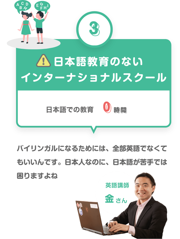 ③　日本語教育のないインターナショナルスクール　日本語での教育　０時間　バイリンガルになるためには、全部英語でなくていいんです。日本人なのに、日本語が苦手では困りますね困りますよね　英語講師　金さん