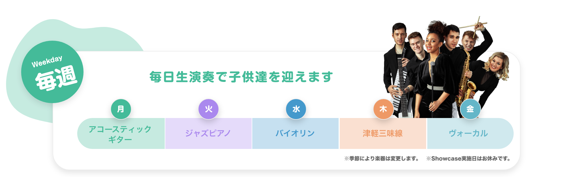 「Weekday 毎週 毎日生演奏で子供達を迎えます。 月. アコースティックギター, 火. ジャズピアノ, 水. バイオリン, 木. 津軽三味線, 金. ボーカル。※季節により楽器は変更します ※Showcase実施日はお休みです。」「Monthly 毎月 参加型SHOWCASE 月に一度、ダンサー・音楽家・パフォーマー達のSHOWを実施。みんなでショーを作り上げる参加型のイベントです。 17:00〜。 第1週 火曜日. ダンサー, 第2週 水曜日. パフォーマー, 第3週 木曜日. 津軽三味線, 第4週 金曜日. ボーカル」「Annual 毎年 大きなステージで発表会, 地球住所では、定番のピアノやバイオリだけでなく、ギターもドラムもウクレレも歌でも、なんでも参加可能です。バレーやダンスも合同で行いますので、たくさんのお友達と一緒に出演することで、いっぱい刺激を受け、協調性を磨きます。」