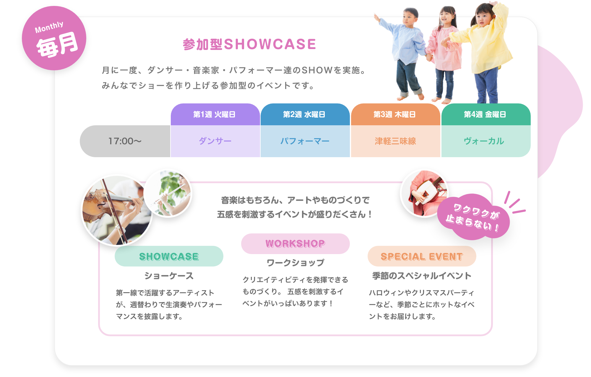 「Weekday 毎週 毎日生演奏で子供達を迎えます。 月. アコースティックギター, 火. ジャズピアノ, 水. バイオリン, 木. 津軽三味線, 金. ボーカル。※季節により楽器は変更します ※Showcase実施日はお休みです。」「Monthly 毎月 参加型SHOWCASE 月に一度、ダンサー・音楽家・パフォーマー達のSHOWを実施。みんなでショーを作り上げる参加型のイベントです。 17:00〜。 第1週 火曜日. ダンサー, 第2週 水曜日. パフォーマー, 第3週 木曜日. 津軽三味線, 第4週 金曜日. ボーカル」「Annual 毎年 大きなステージで発表会, 地球住所では、定番のピアノやバイオリだけでなく、ギターもドラムもウクレレも歌でも、なんでも参加可能です。バレーやダンスも合同で行いますので、たくさんのお友達と一緒に出演することで、いっぱい刺激を受け、協調性を磨きます。」