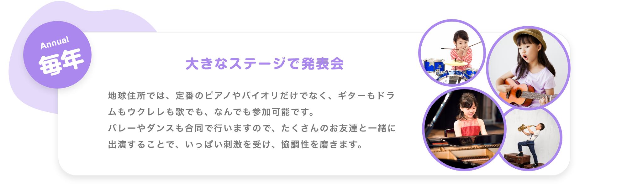 「Weekday 毎週 毎日生演奏で子供達を迎えます。 月. アコースティックギター, 火. ジャズピアノ, 水. バイオリン, 木. 津軽三味線, 金. ボーカル。※季節により楽器は変更します ※Showcase実施日はお休みです。」「Monthly 毎月 参加型SHOWCASE 月に一度、ダンサー・音楽家・パフォーマー達のSHOWを実施。みんなでショーを作り上げる参加型のイベントです。 17:00〜。 第1週 火曜日. ダンサー, 第2週 水曜日. パフォーマー, 第3週 木曜日. 津軽三味線, 第4週 金曜日. ボーカル」「Annual 毎年 大きなステージで発表会, 地球住所では、定番のピアノやバイオリだけでなく、ギターもドラムもウクレレも歌でも、なんでも参加可能です。バレーやダンスも合同で行いますので、たくさんのお友達と一緒に出演することで、いっぱい刺激を受け、協調性を磨きます。」