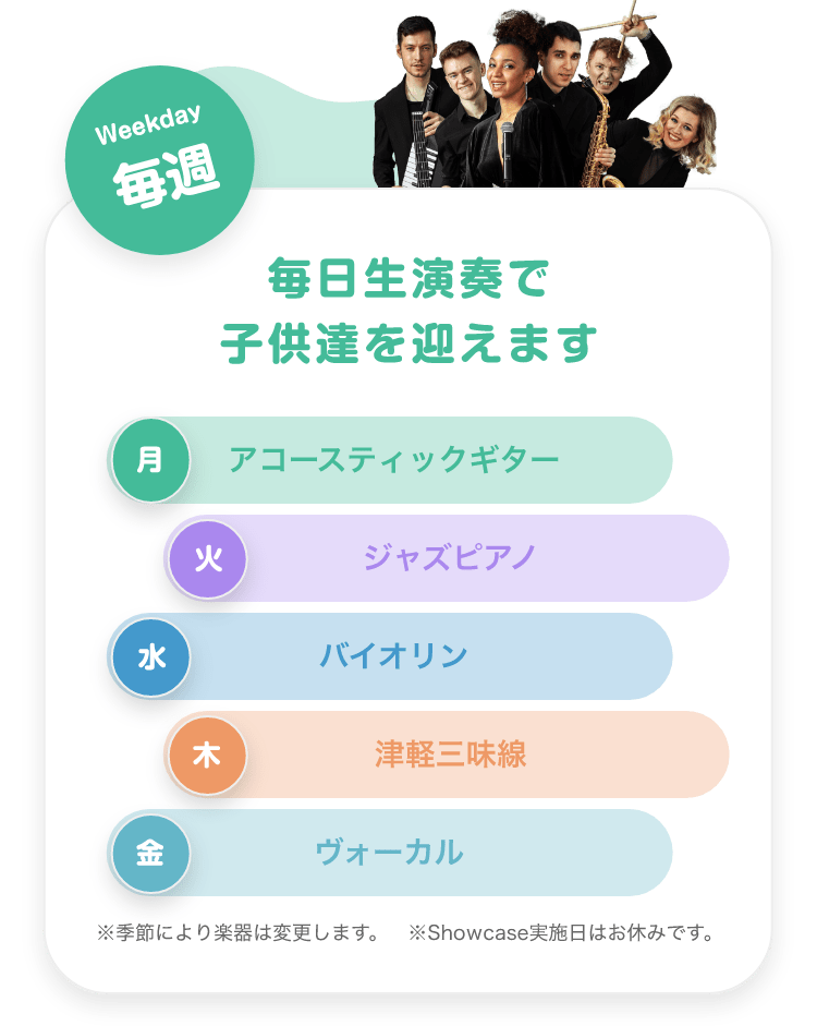 「Weekday 毎週 毎日生演奏で子供達を迎えます。 月. アコースティックギター, 火. ジャズピアノ, 水. バイオリン, 木. 津軽三味線, 金. ボーカル。※季節により楽器は変更します ※Showcase実施日はお休みです。」