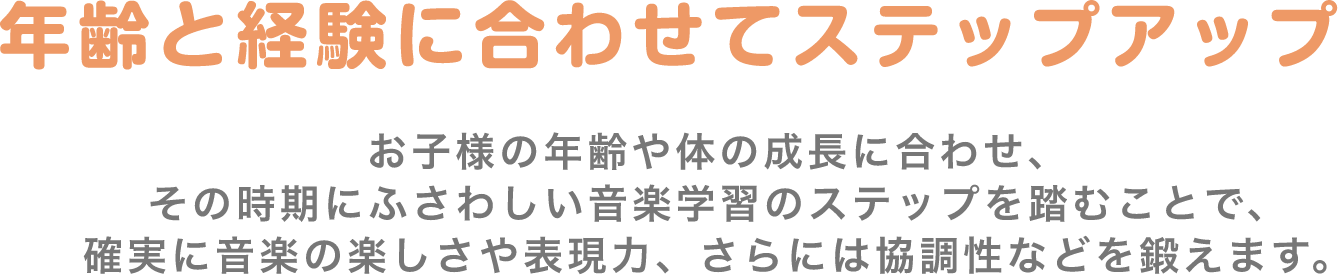年齢と経験に合わせてステップアップ お子様の年齢や体の成長に合わせ、その時期にふさわしい音楽学習のステップを踏むことで、確実に音楽の楽しさや表現力、さらには協調性などを鍛えます。