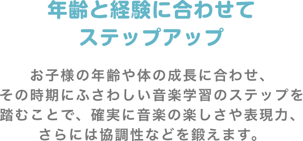 年齢と経験に合わせてステップアップ お子様の年齢や体の成長に合わせ、その時期にふさわしい音楽学習のステップを踏むことで、確実に音楽の楽しさや表現力、さらには協調性などを鍛えます。