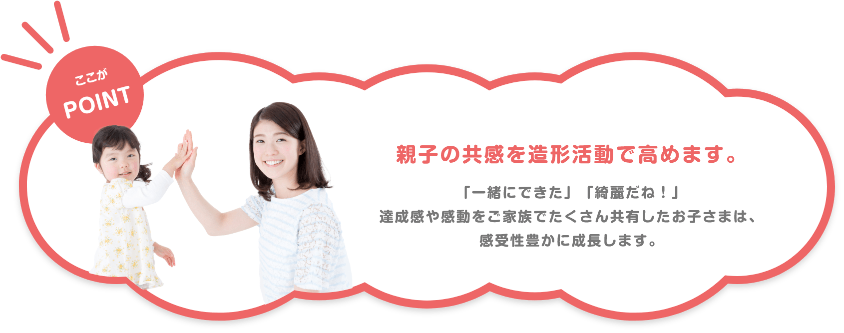 ここがPOINT 親子の共感を造形活動で高めます。 「一緒にできた」「綺麗だね!」達成感や感動をご家族でたくさん共有したお子さまは、感受性豊かに成長します。