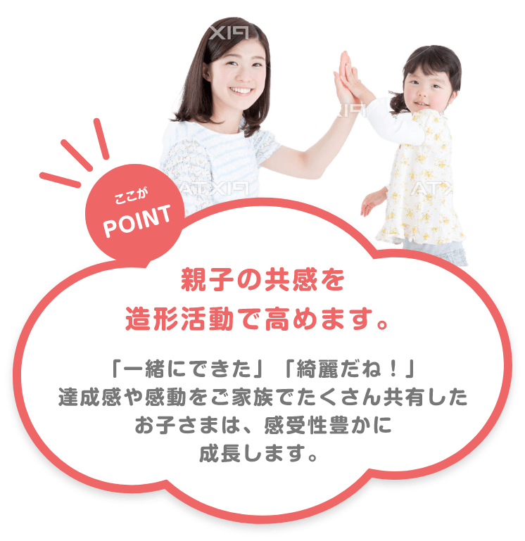 ここがPOINT 親子の共感を造形活動で高めます。 「一緒にできた」「綺麗だね!」達成感や感動をご家族でたくさん共有したお子さまは、感受性豊かに成長します。