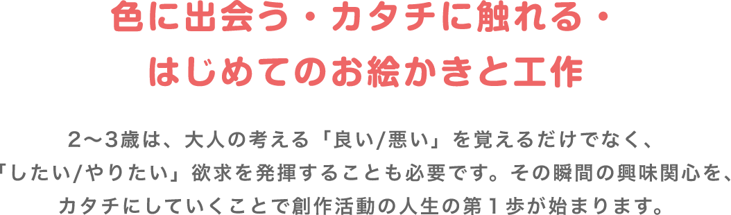 色に出会う・カタチに触れる・はじめてのお絵かきと工作 2〜3歳は、大人の考える「良い/悪い」を覚えるだけでなく、「したい/やりたい」欲求を発揮することも必要です。その瞬間の興味関心を、カタチにしていくことで創作活動の人生の第1歩が始まります。