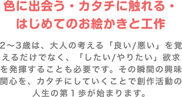 色に出会う・カタチに触れる・はじめてのお絵かきと工作 2〜3歳は、大人の考える「良い/悪い」を覚えるだけでなく、「したい/やりたい」欲求を発揮することも必要です。その瞬間の興味関心を、カタチにしていくことで創作活動の人生の第1歩が始まります。