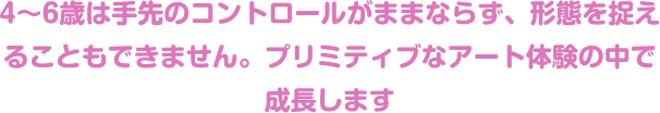 4〜6歳は手先のコントロールがままならず、形態を捉えることもできません。プリミティブなアート体験の中で成長します