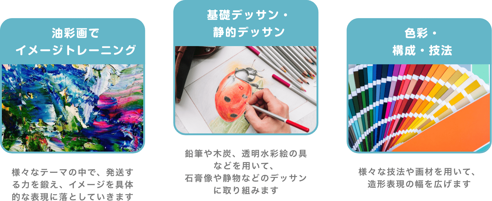 「油彩画でイメージトレーニング」 様々なテーマの中で、発送する力を鍛え、イメージを具体的な表現に落としていきます 「基礎デッサン・静的デッサン」 鉛筆や木炭、透明水彩絵の具などを用いて、石膏像や静物などのデッサンに取り組みます 「色彩・構成・技法」 様々な技法や画材を用いて、造形表現の幅を広げます